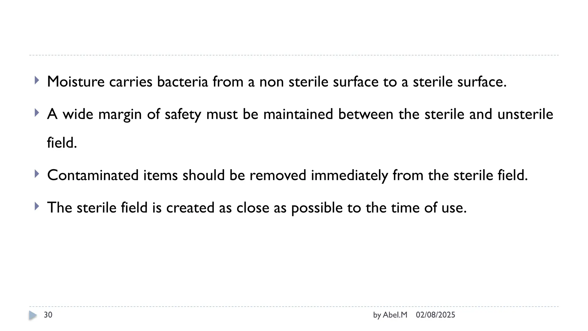 02/08/2025
by Abel.M
30
 Moisture carries bacteria from a non sterile surface to a sterile surface.
 A wide margin of safety must be maintained between the sterile and unsterile
field.
 Contaminated items should be removed immediately from the sterile field.
 The sterile field is created as close as possible to the time of use.
 