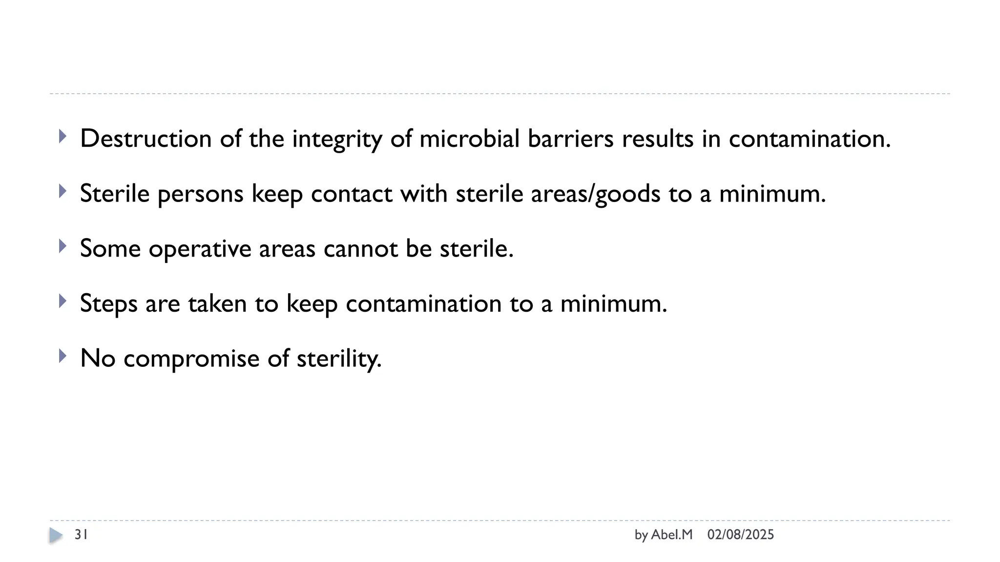 02/08/2025
by Abel.M
31
 Destruction of the integrity of microbial barriers results in contamination.
 Sterile persons keep contact with sterile areas/goods to a minimum.
 Some operative areas cannot be sterile.
 Steps are taken to keep contamination to a minimum.
 No compromise of sterility.
 