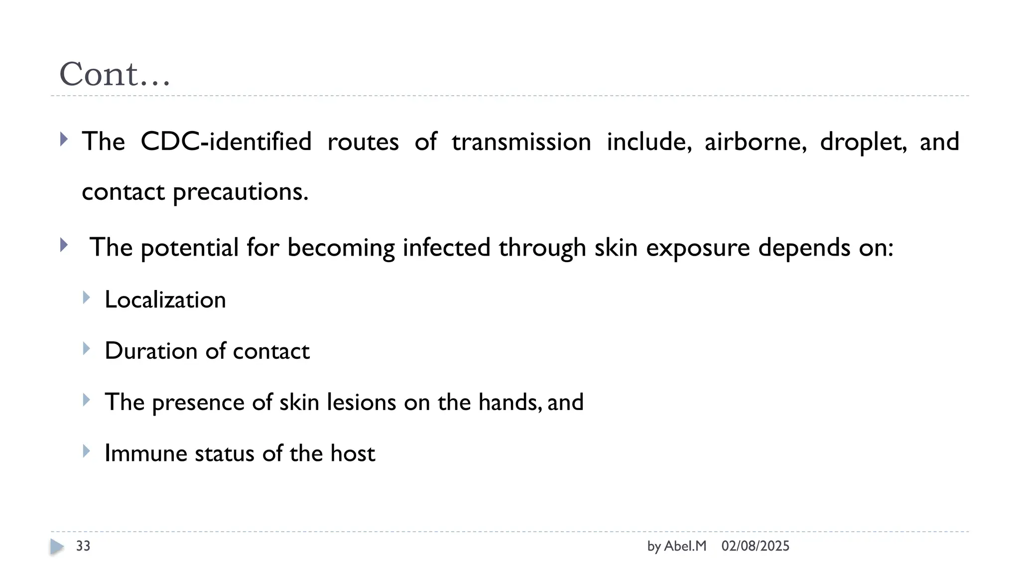 02/08/2025
by Abel.M
33
Cont…
 The CDC-identified routes of transmission include, airborne, droplet, and
contact precautions.
 The potential for becoming infected through skin exposure depends on:
 Localization
 Duration of contact
 The presence of skin lesions on the hands, and
 Immune status of the host
 