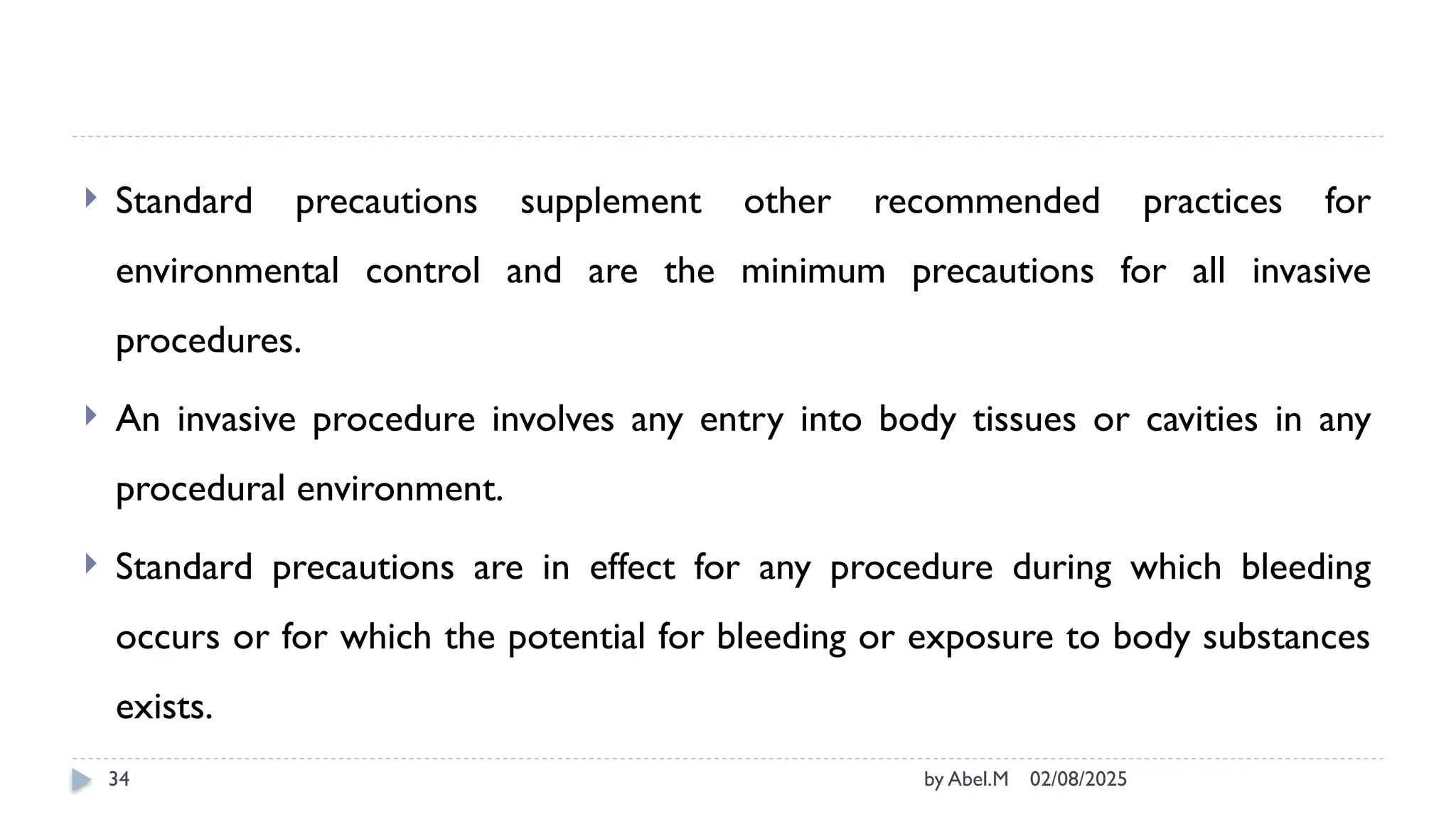 02/08/2025
by Abel.M
34
 Standard precautions supplement other recommended practices for
environmental control and are the minimum precautions for all invasive
procedures.
 An invasive procedure involves any entry into body tissues or cavities in any
procedural environment.
 Standard precautions are in effect for any procedure during which bleeding
occurs or for which the potential for bleeding or exposure to body substances
exists.
 