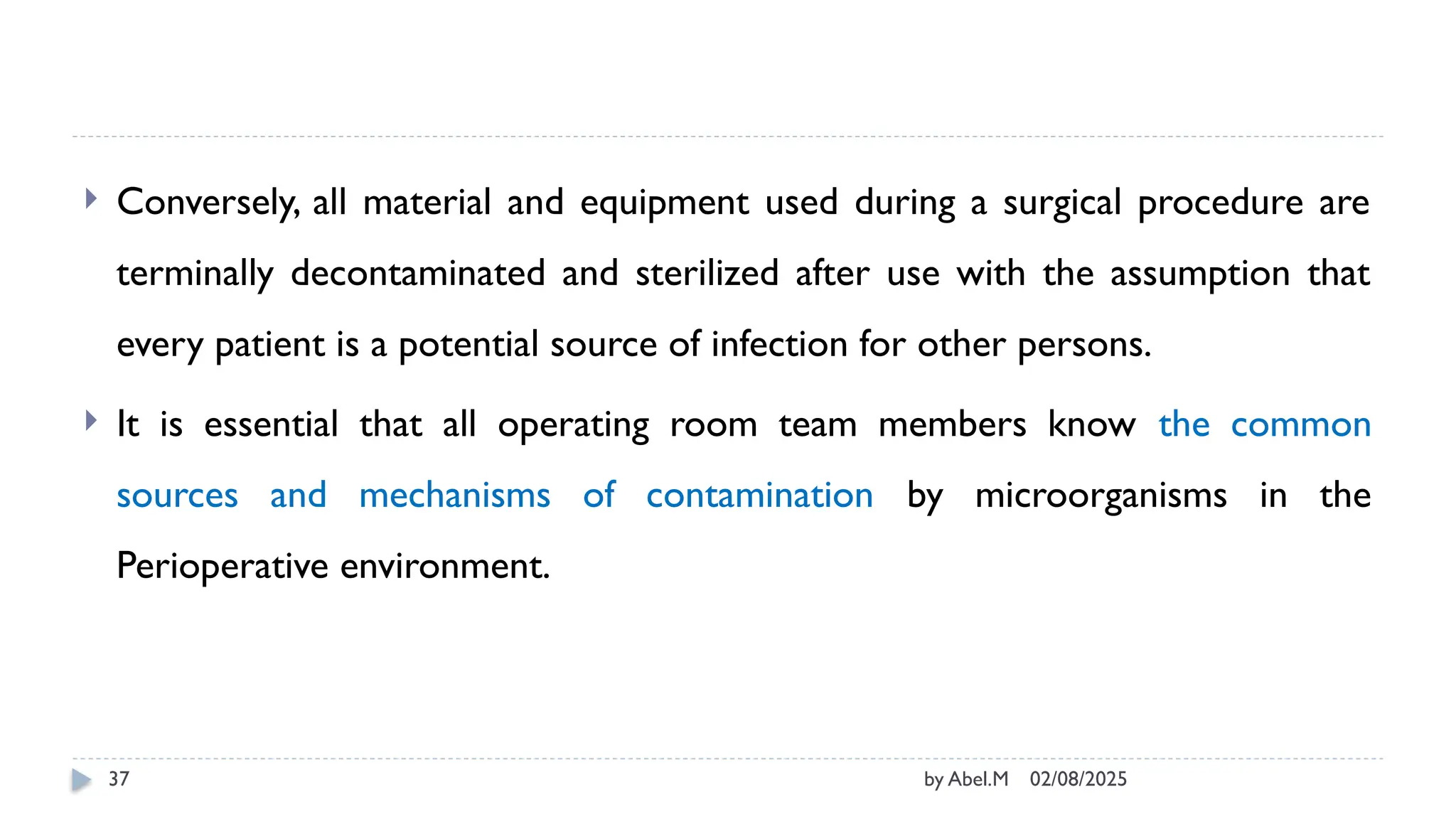 02/08/2025
by Abel.M
37
 Conversely, all material and equipment used during a surgical procedure are
terminally decontaminated and sterilized after use with the assumption that
every patient is a potential source of infection for other persons.
 It is essential that all operating room team members know the common
sources and mechanisms of contamination by microorganisms in the
Perioperative environment.
 