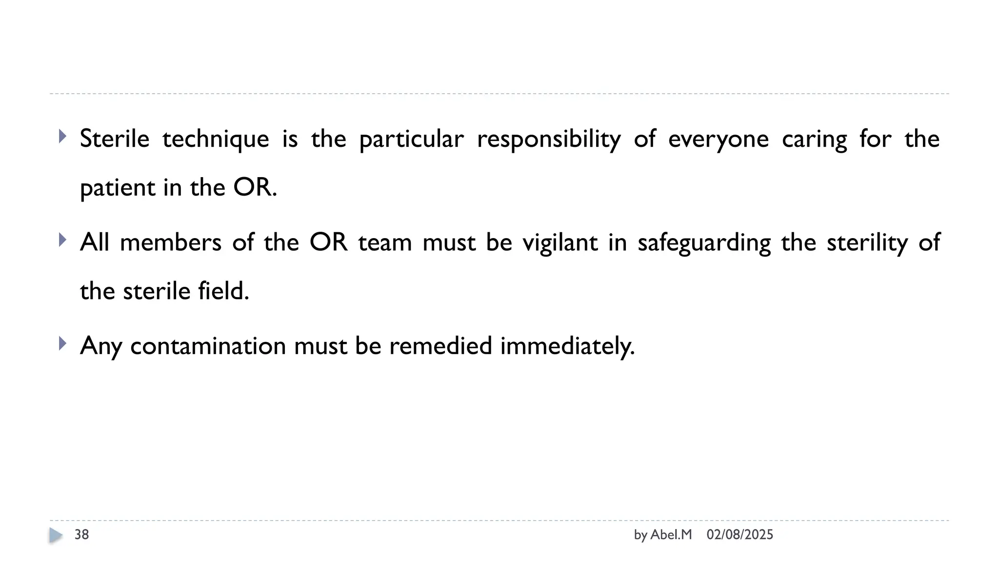02/08/2025
by Abel.M
38
 Sterile technique is the particular responsibility of everyone caring for the
patient in the OR.
 All members of the OR team must be vigilant in safeguarding the sterility of
the sterile field.
 Any contamination must be remedied immediately.
 
