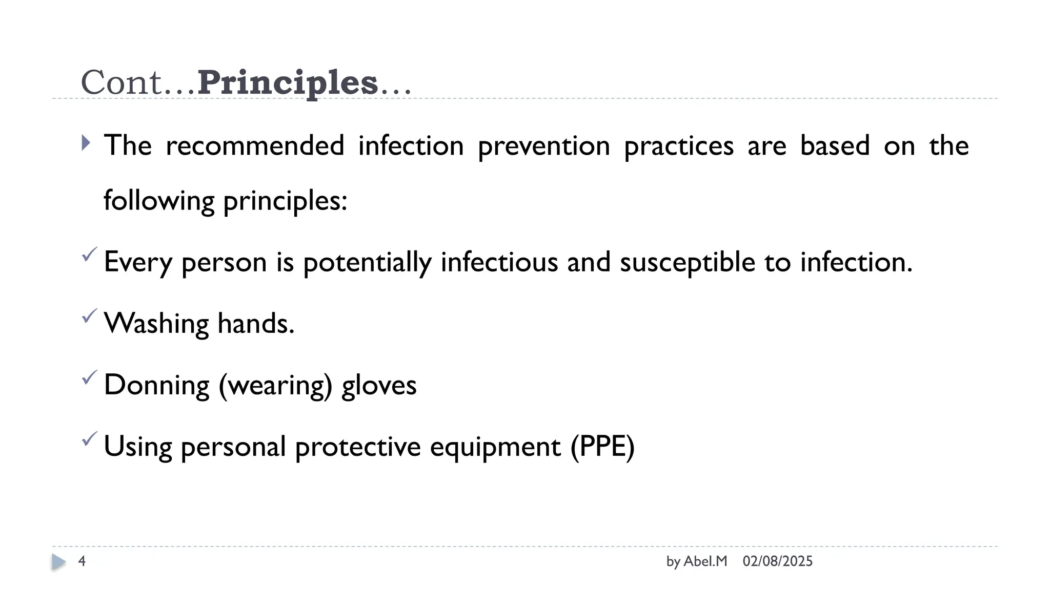 02/08/2025
by Abel.M
4
Cont…Principles…
 The recommended infection prevention practices are based on the
following principles:
 Every person is potentially infectious and susceptible to infection.
 Washing hands.
 Donning (wearing) gloves
 Using personal protective equipment (PPE)
 