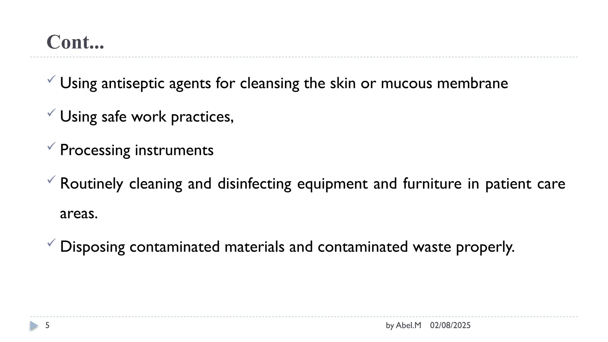 02/08/2025
by Abel.M
5
Cont...
 Using antiseptic agents for cleansing the skin or mucous membrane
 Using safe work practices,
 Processing instruments
 Routinely cleaning and disinfecting equipment and furniture in patient care
areas.
 Disposing contaminated materials and contaminated waste properly.
 
