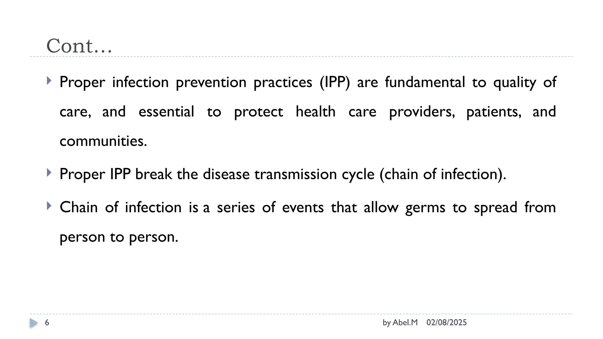 02/08/2025
by Abel.M
6
Cont…
 Proper infection prevention practices (IPP) are fundamental to quality of
care, and essential to protect health care providers, patients, and
communities.
 Proper IPP break the disease transmission cycle (chain of infection).
 Chain of infection is a series of events that allow germs to spread from
person to person.
 