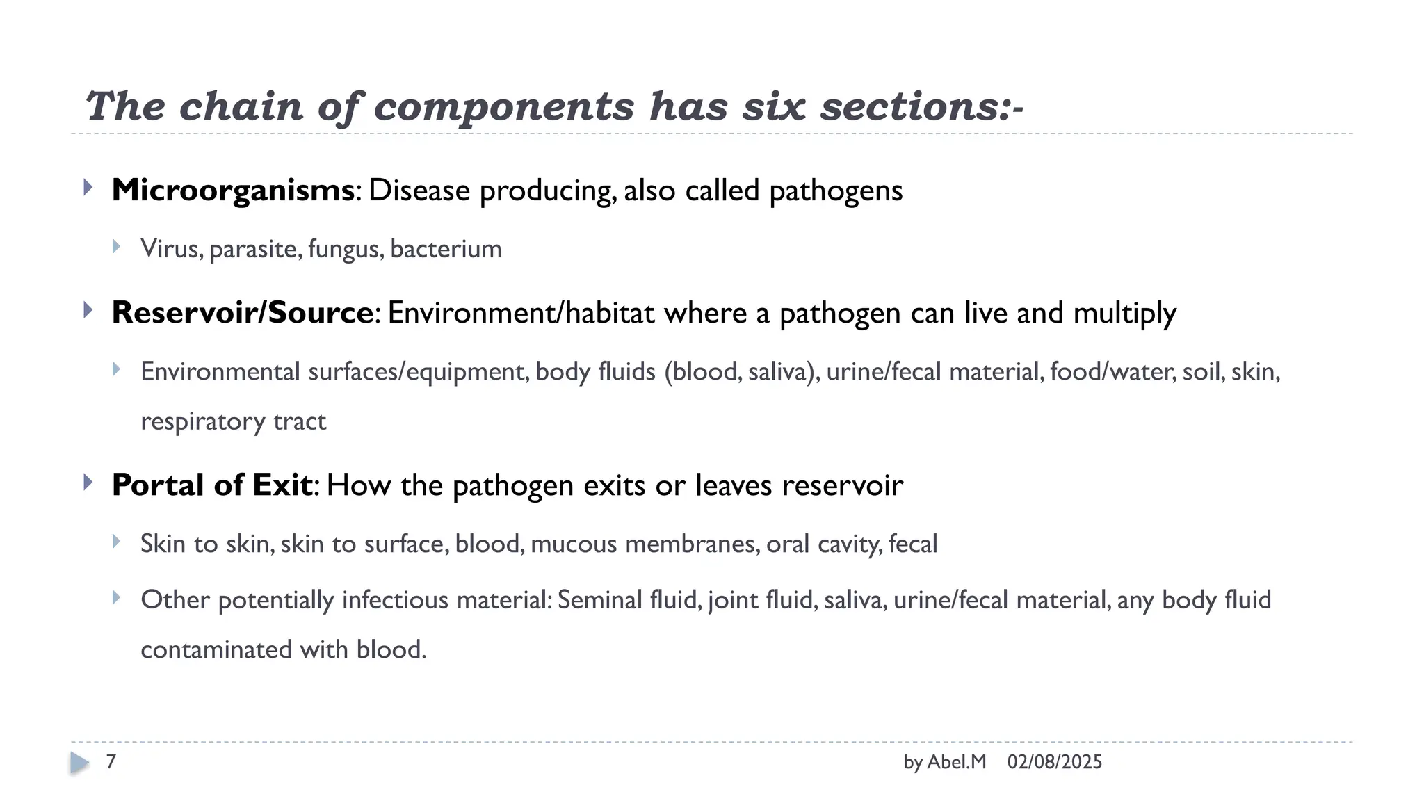 02/08/2025
by Abel.M
7
The chain of components has six sections:-
 Microorganisms: Disease producing, also called pathogens
 Virus, parasite, fungus, bacterium
 Reservoir/Source: Environment/habitat where a pathogen can live and multiply
 Environmental surfaces/equipment, body fluids (blood, saliva), urine/fecal material, food/water, soil, skin,
respiratory tract
 Portal of Exit: How the pathogen exits or leaves reservoir
 Skin to skin, skin to surface, blood, mucous membranes, oral cavity, fecal
 Other potentially infectious material: Seminal fluid, joint fluid, saliva, urine/fecal material, any body fluid
contaminated with blood.
 
