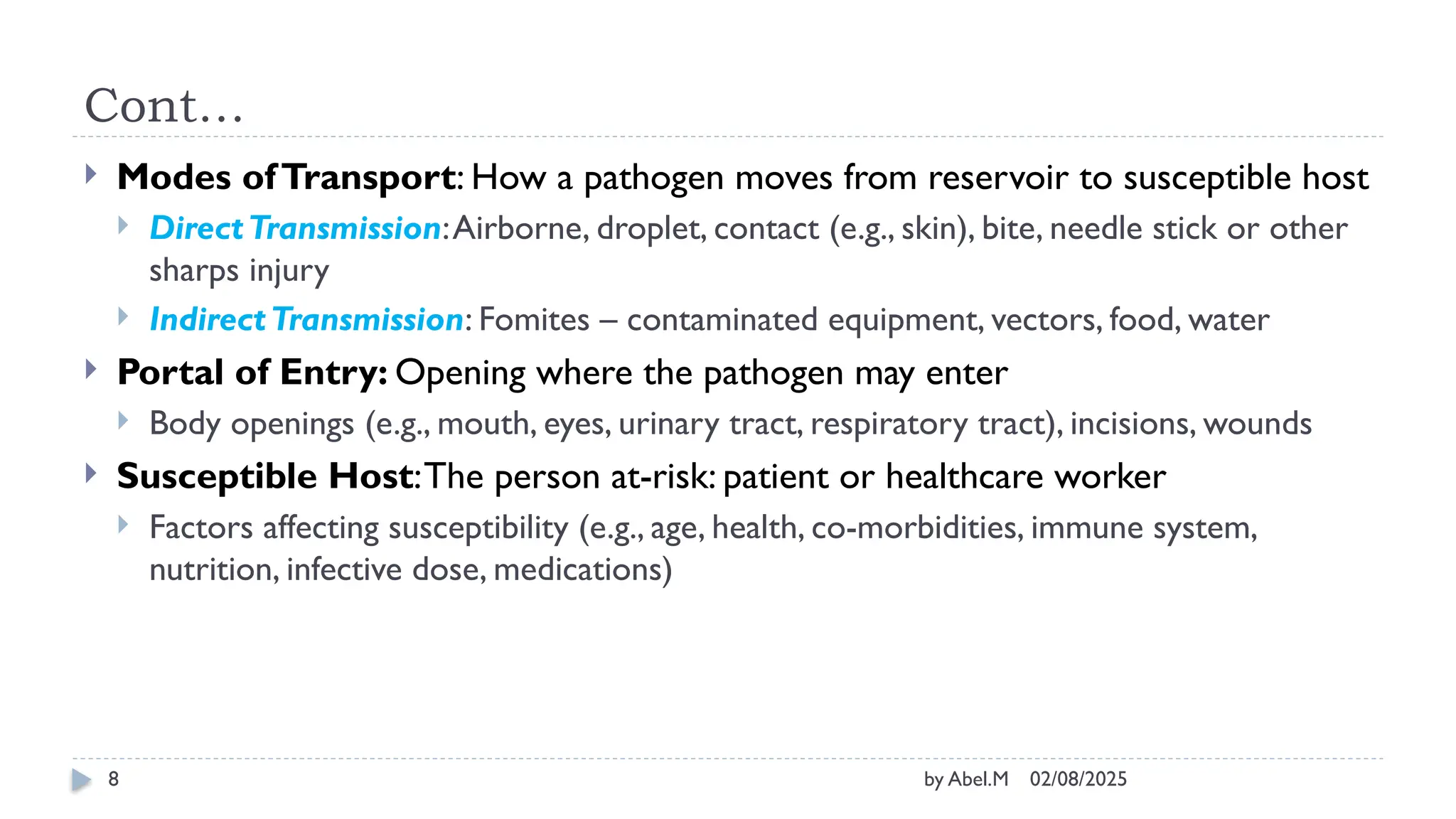 02/08/2025
by Abel.M
8
Cont…
 Modes ofTransport: How a pathogen moves from reservoir to susceptible host
 DirectTransmission:Airborne, droplet, contact (e.g., skin), bite, needle stick or other
sharps injury
 IndirectTransmission: Fomites – contaminated equipment, vectors, food, water
 Portal of Entry: Opening where the pathogen may enter
 Body openings (e.g., mouth, eyes, urinary tract, respiratory tract), incisions, wounds
 Susceptible Host:The person at-risk: patient or healthcare worker
 Factors affecting susceptibility (e.g., age, health, co-morbidities, immune system,
nutrition, infective dose, medications)
 