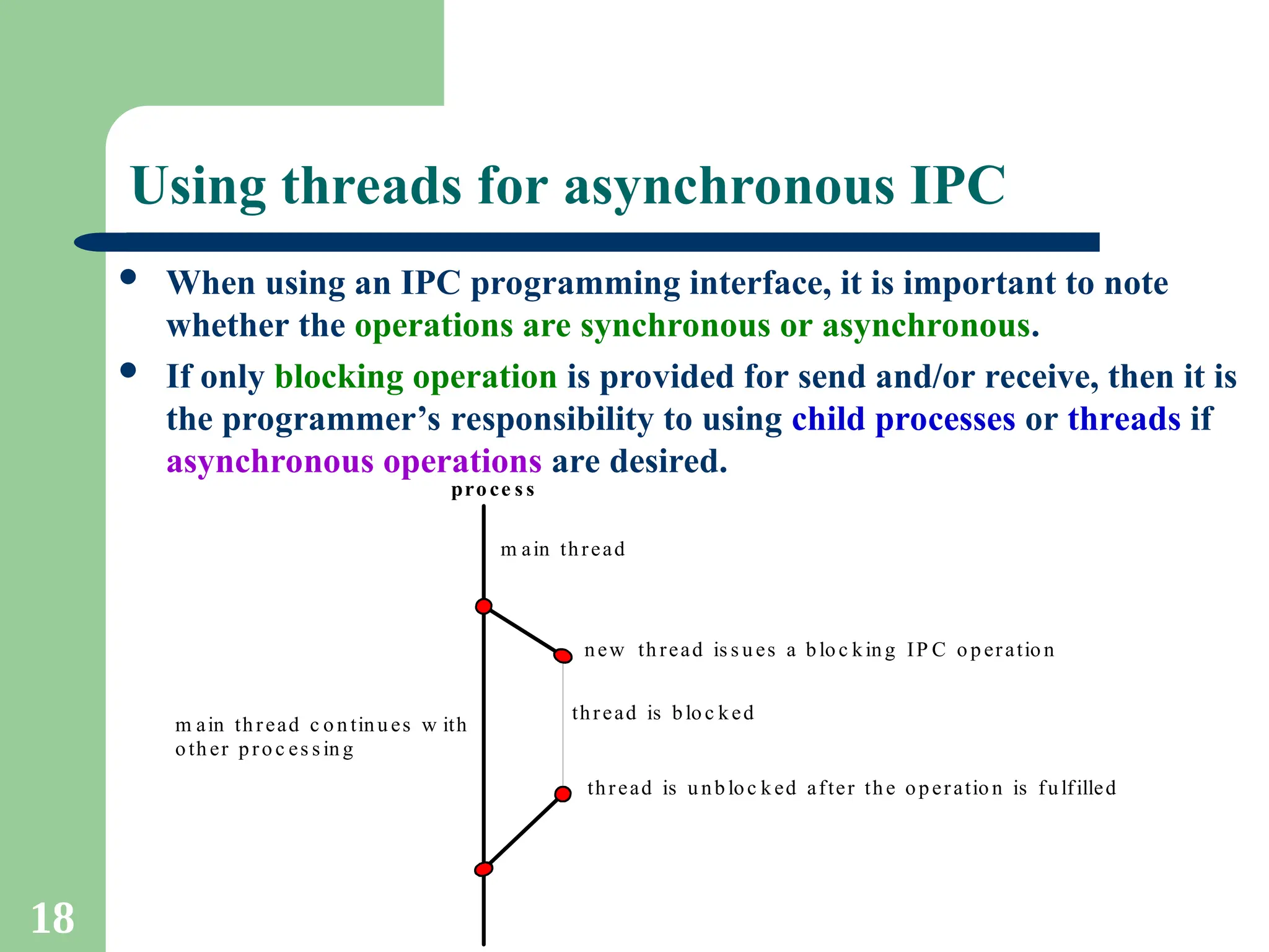 18
Using threads for asynchronous IPC
 When using an IPC programming interface, it is important to note
whether the operations are synchronous or asynchronous.
 If only blocking operation is provided for send and/or receive, then it is
the programmer’s responsibility to using child processes or threads if
asynchronous operations are desired.
proce s s
m ain thread
new th read is s u es a blo c king IP C o p eratio n
thread is blo c ked
thread is u nb loc k ed after the operatio n is fulfilled
m ain thread c o n tinu es w ith
oth er pro c es s in g
 
