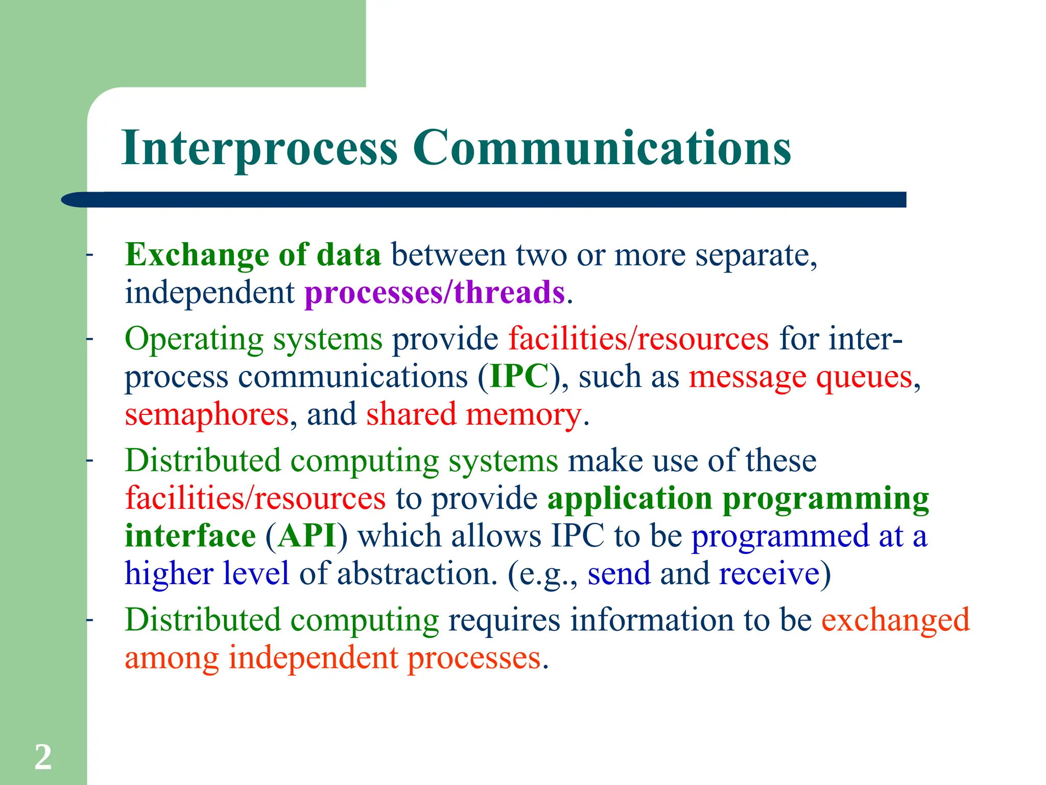2
Interprocess Communications
- Exchange of data between two or more separate,
independent processes/threads.
- Operating systems provide facilities/resources for inter-
process communications (IPC), such as message queues,
semaphores, and shared memory.
- Distributed computing systems make use of these
facilities/resources to provide application programming
interface (API) which allows IPC to be programmed at a
higher level of abstraction. (e.g., send and receive)
- Distributed computing requires information to be exchanged
among independent processes.
 
