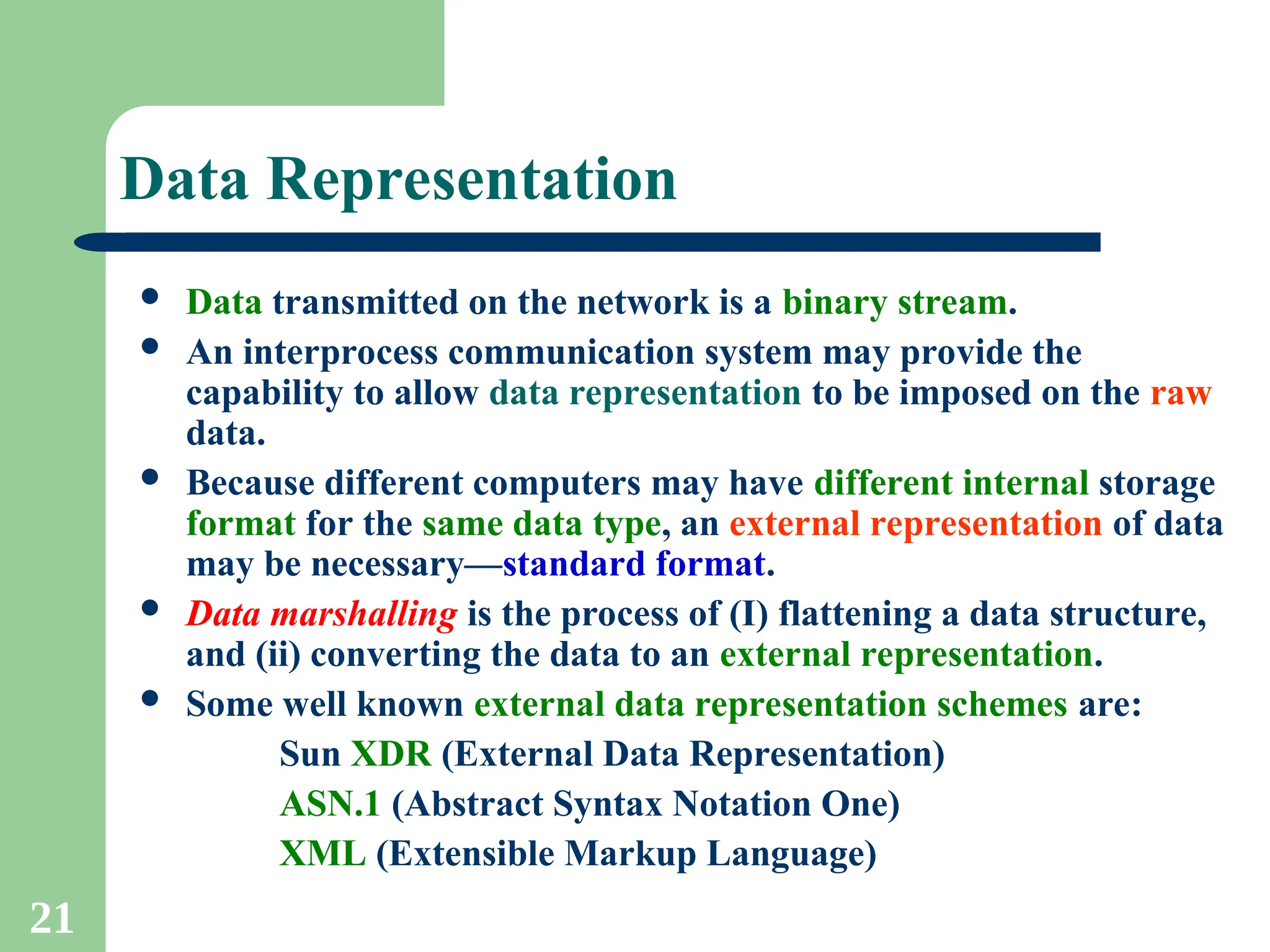 21
Data Representation
 Data transmitted on the network is a binary stream.
 An interprocess communication system may provide the
capability to allow data representation to be imposed on the raw
data.
 Because different computers may have different internal storage
format for the same data type, an external representation of data
may be necessary—standard format.
 Data marshalling is the process of (I) flattening a data structure,
and (ii) converting the data to an external representation.
 Some well known external data representation schemes are:
Sun XDR (External Data Representation)
ASN.1 (Abstract Syntax Notation One)
XML (Extensible Markup Language)
 