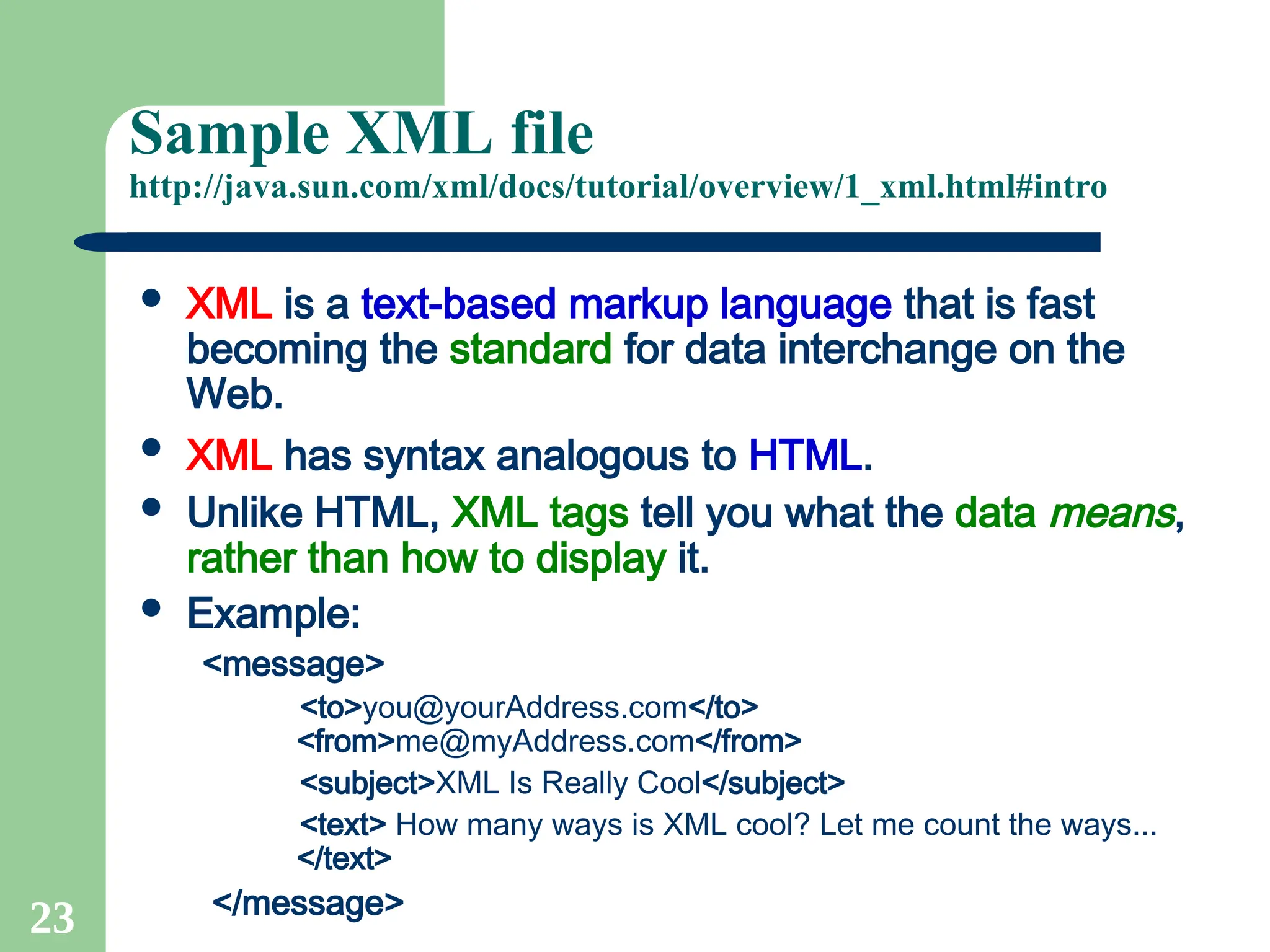 23
Sample XML file
http://java.sun.com/xml/docs/tutorial/overview/1_xml.html#intro
 XML is a text-based markup language that is fast
becoming the standard for data interchange on the
Web.
 XML has syntax analogous to HTML.
 Unlike HTML, XML tags tell you what the data means,
rather than how to display it.
 Example:
<message>
<to>you@yourAddress.com</to>
<from>me@myAddress.com</from>
<subject>XML Is Really Cool</subject>
<text> How many ways is XML cool? Let me count the ways...
</text>
</message>
 