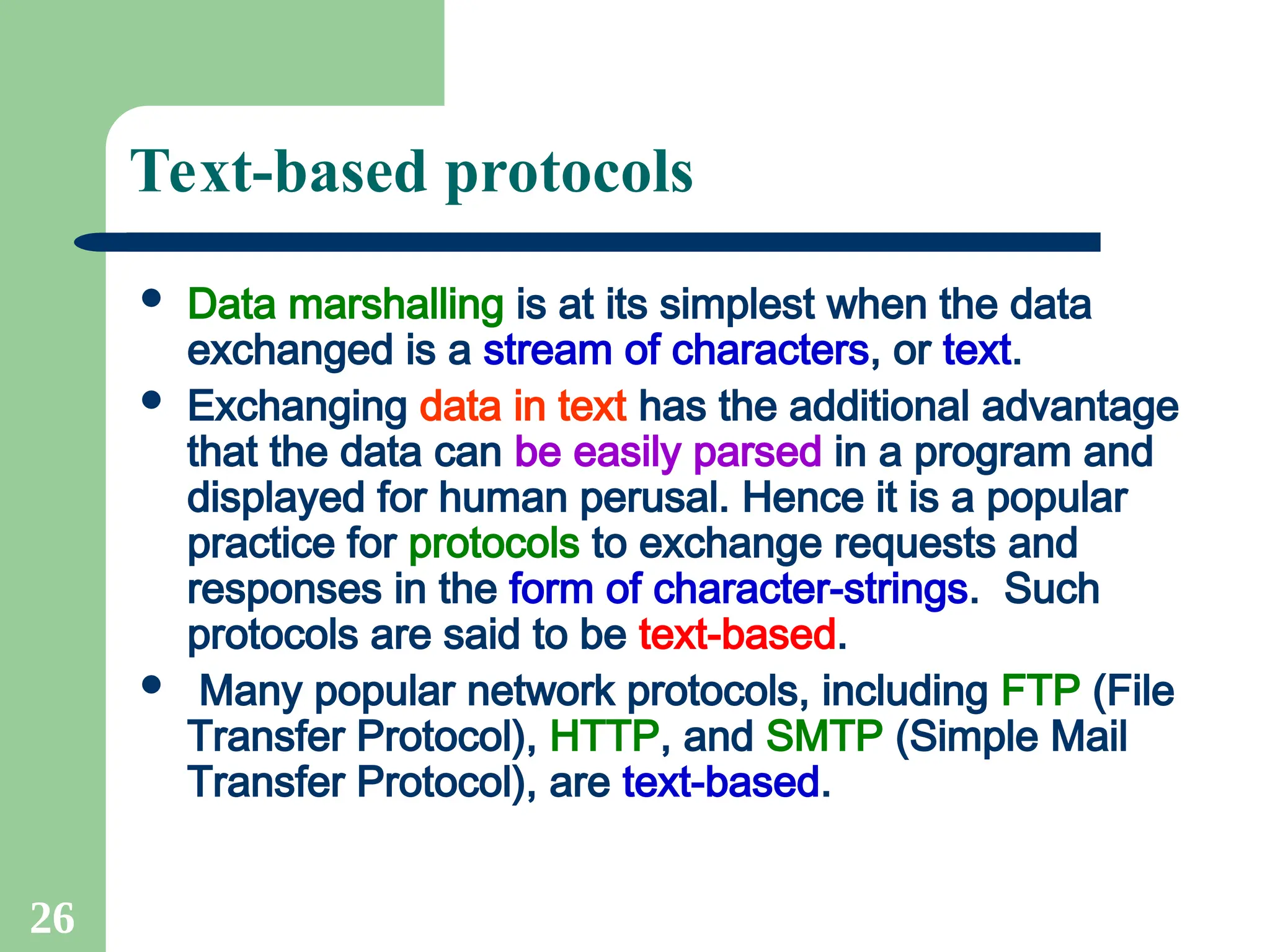 26
Text-based protocols
 Data marshalling is at its simplest when the data
exchanged is a stream of characters, or text.
 Exchanging data in text has the additional advantage
that the data can be easily parsed in a program and
displayed for human perusal. Hence it is a popular
practice for protocols to exchange requests and
responses in the form of character-strings. Such
protocols are said to be text-based.
 Many popular network protocols, including FTP (File
Transfer Protocol), HTTP, and SMTP (Simple Mail
Transfer Protocol), are text-based.
 