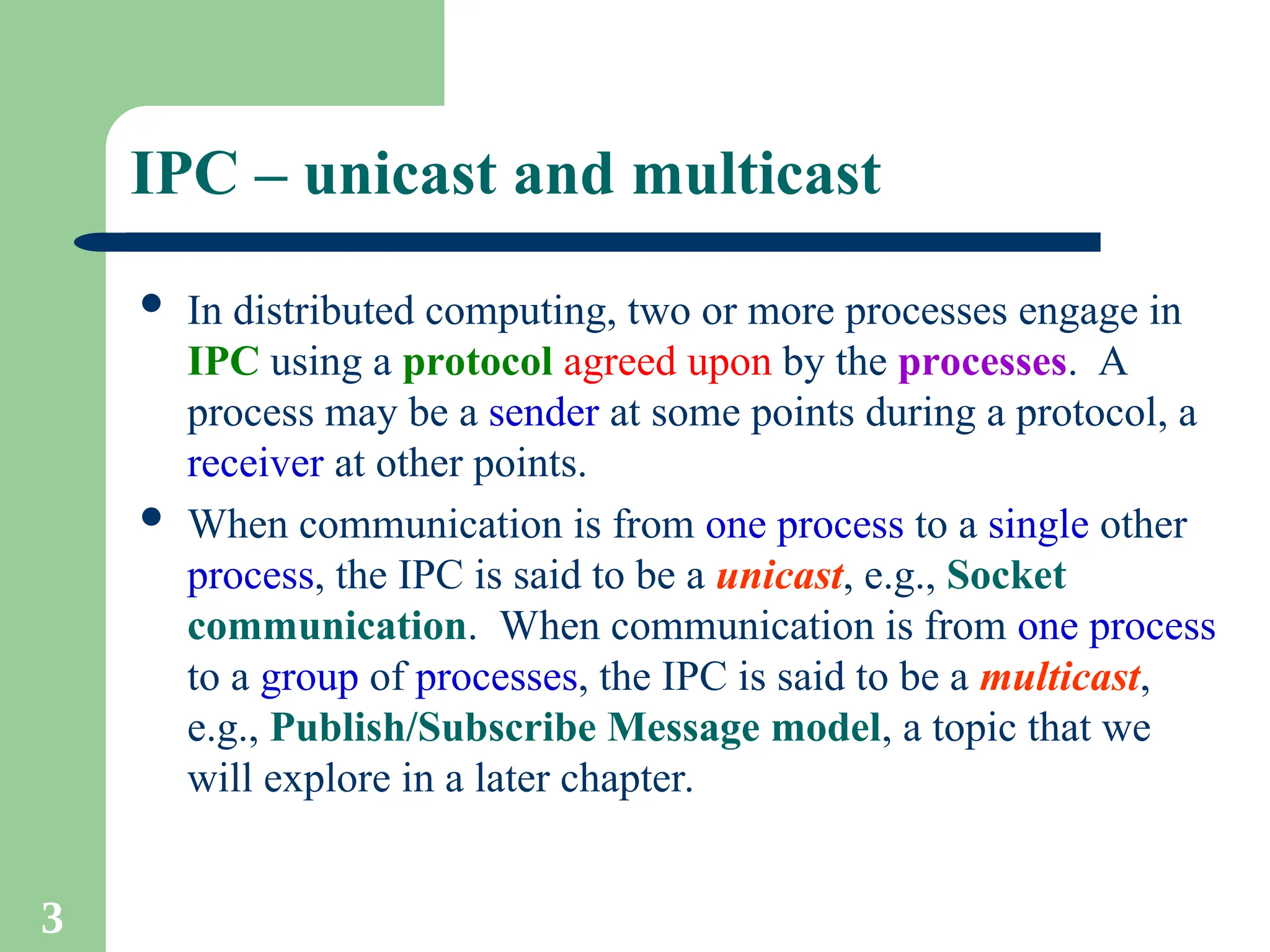 3
IPC – unicast and multicast
 In distributed computing, two or more processes engage in
IPC using a protocol agreed upon by the processes. A
process may be a sender at some points during a protocol, a
receiver at other points.
 When communication is from one process to a single other
process, the IPC is said to be a unicast, e.g., Socket
communication. When communication is from one process
to a group of processes, the IPC is said to be a multicast,
e.g., Publish/Subscribe Message model, a topic that we
will explore in a later chapter.
 