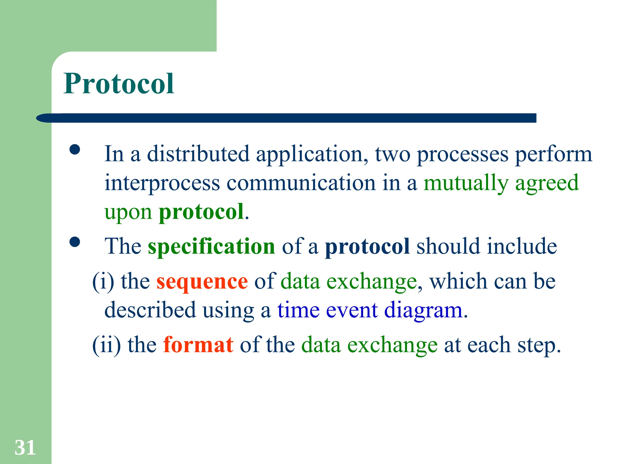 31
Protocol
 In a distributed application, two processes perform
interprocess communication in a mutually agreed
upon protocol.
 The specification of a protocol should include
(i) the sequence of data exchange, which can be
described using a time event diagram.
(ii) the format of the data exchange at each step.
 