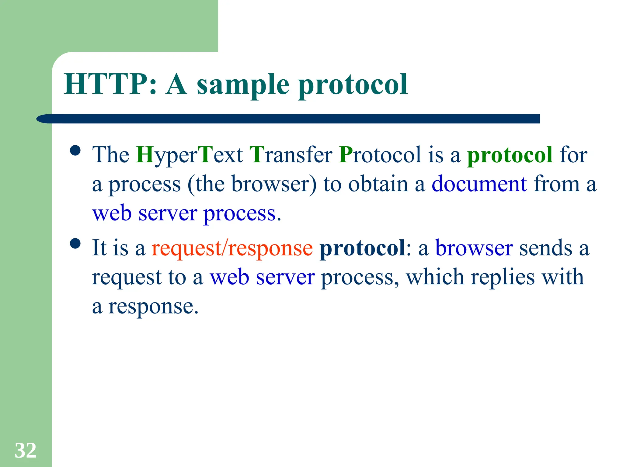 32
HTTP: A sample protocol
 The HyperText Transfer Protocol is a protocol for
a process (the browser) to obtain a document from a
web server process.
 It is a request/response protocol: a browser sends a
request to a web server process, which replies with
a response.
 
