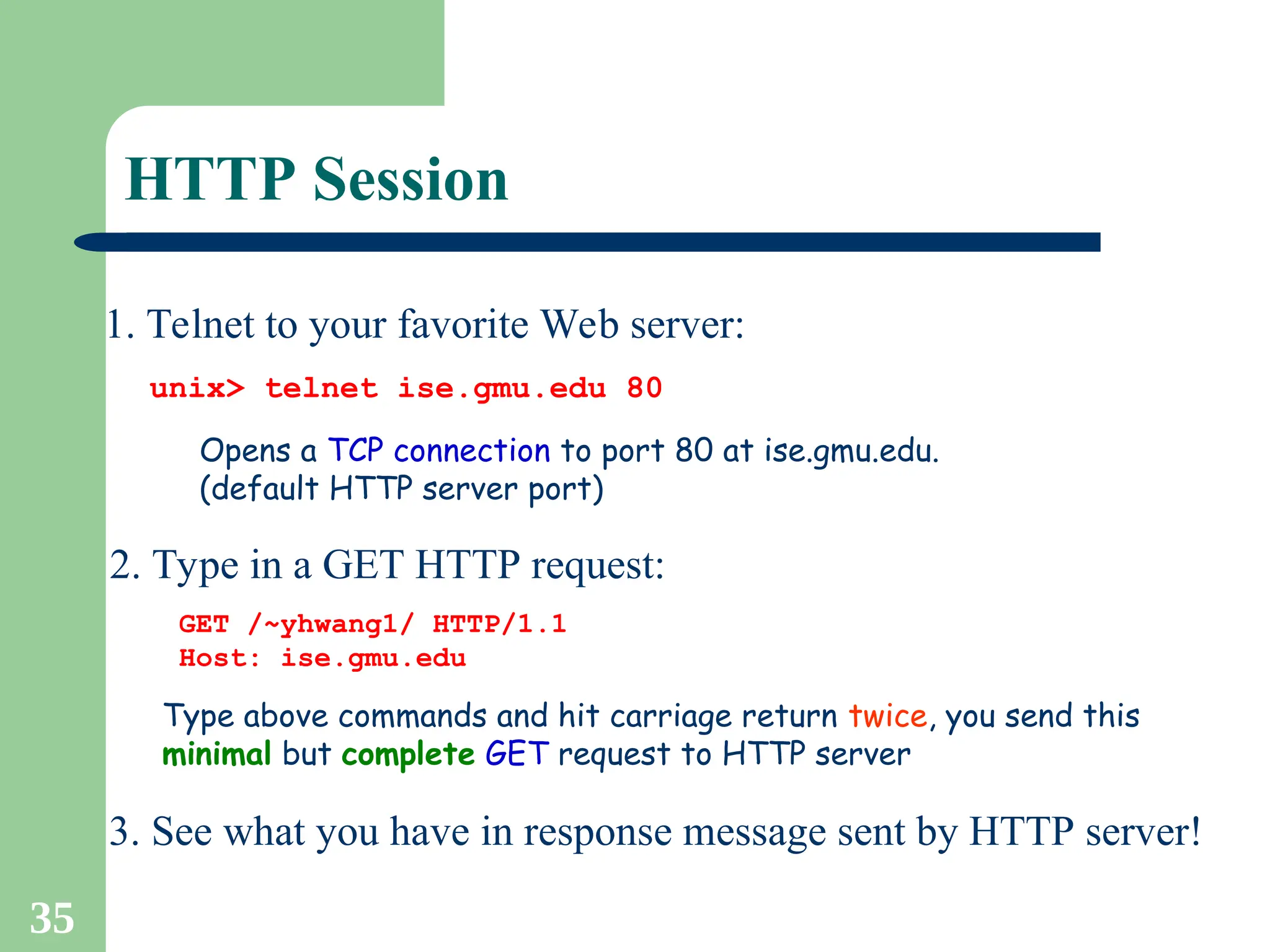 35
HTTP Session
1. Telnet to your favorite Web server:
Opens a TCP connection to port 80 at ise.gmu.edu.
(default HTTP server port)
unix> telnet ise.gmu.edu 80
2. Type in a GET HTTP request:
GET /~yhwang1/ HTTP/1.1
Host: ise.gmu.edu
Type above commands and hit carriage return twice, you send this
minimal but complete GET request to HTTP server
3. See what you have in response message sent by HTTP server!
 