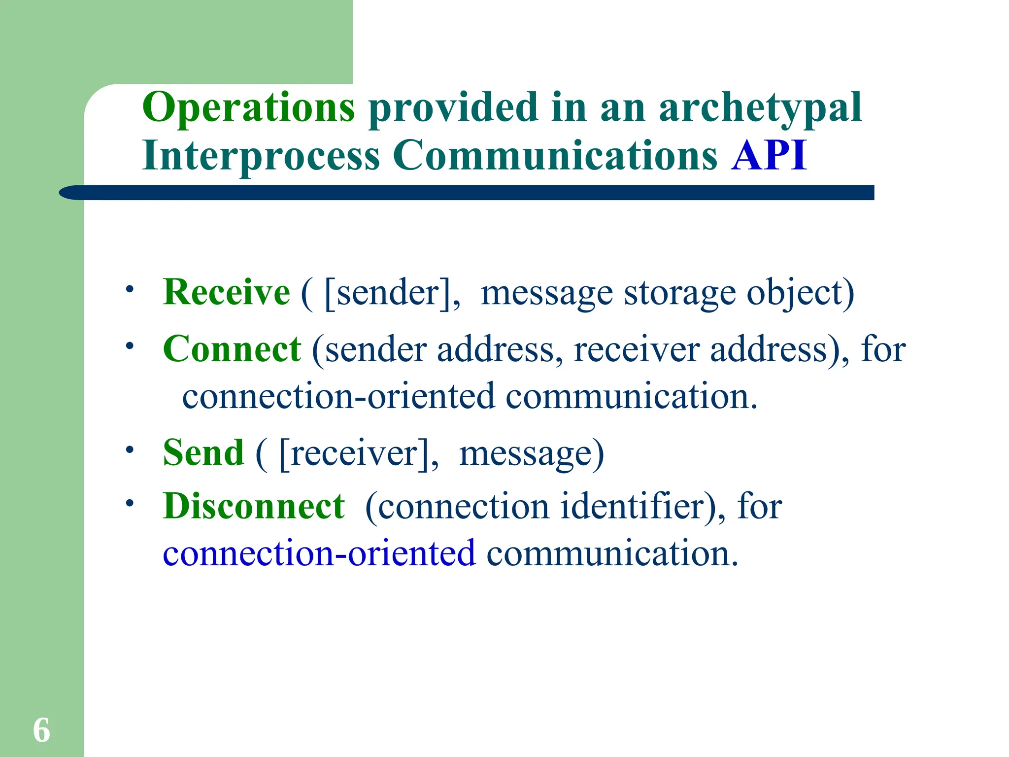 6
Operations provided in an archetypal
Interprocess Communications API
• Receive ( [sender], message storage object)
• Connect (sender address, receiver address), for
connection-oriented communication.
• Send ( [receiver], message)
• Disconnect (connection identifier), for
connection-oriented communication.
 