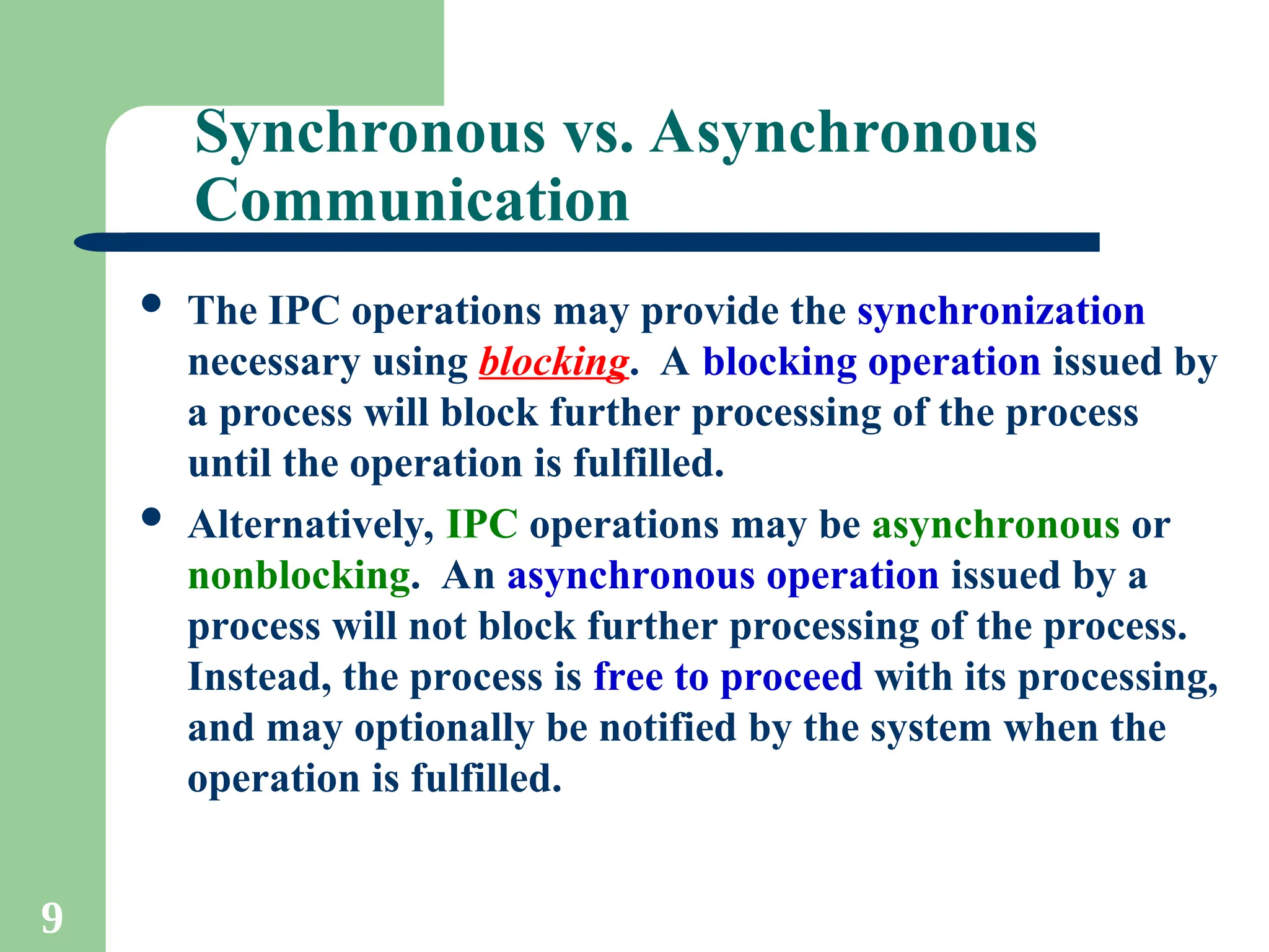 9
Synchronous vs. Asynchronous
Communication
 The IPC operations may provide the synchronization
necessary using blocking. A blocking operation issued by
a process will block further processing of the process
until the operation is fulfilled.
 Alternatively, IPC operations may be asynchronous or
nonblocking. An asynchronous operation issued by a
process will not block further processing of the process.
Instead, the process is free to proceed with its processing,
and may optionally be notified by the system when the
operation is fulfilled.
 