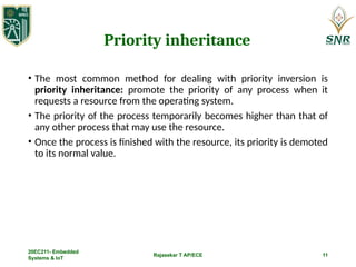 Rajasekar T AP/ECE 11
Priority inheritance
• The most common method for dealing with priority inversion is
priority inheritance: promote the priority of any process when it
requests a resource from the operating system.
• The priority of the process temporarily becomes higher than that of
any other process that may use the resource.
• Once the process is finished with the resource, its priority is demoted
to its normal value.
20EC211- Embedded
Systems & IoT
 