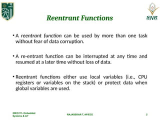 RAJASEKAR T, AP/ECE
Reentrant Functions
• A reentrant function can be used by more than one task
without fear of data corruption.
• A re-entrant function can be interrupted at any time and
resumed at a later time without loss of data.
• Reentrant functions either use local variables (i.e., CPU
registers or variables on the stack) or protect data when
global variables are used.
20EC211- Embedded
Systems & IoT
2
 