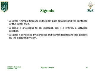 Rajasekar T AP/ECE 55
Signals
• A signal is simple because it does not pass data beyond the existence
of the signal itself.
• A signal is analogous to an interrupt, but it is entirely a software
creation.
• A signal is generated by a process and transmitted to another process
by the operating system.
20EC211- Embedded
Systems & IoT
 