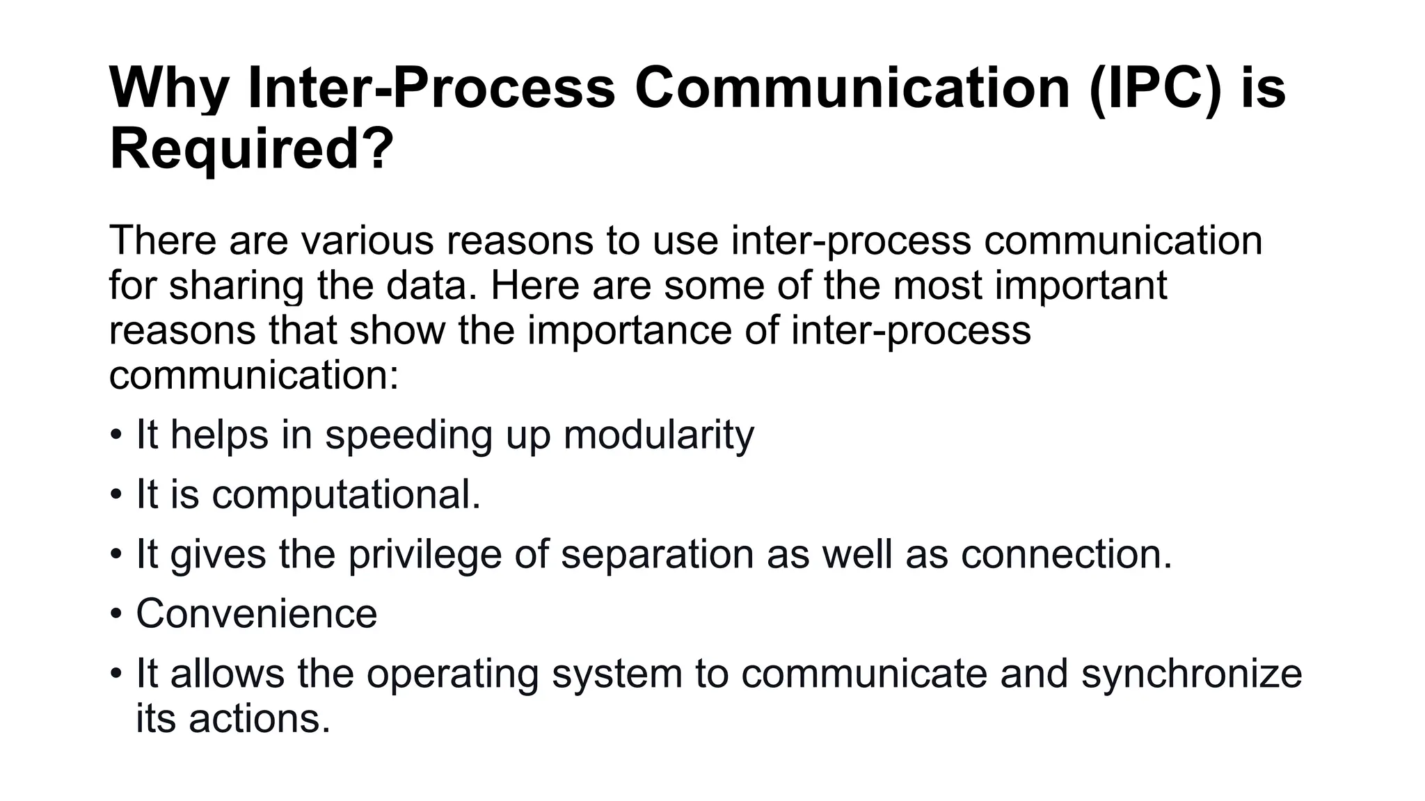Why Inter-Process Communication (IPC) is
Required?
There are various reasons to use inter-process communication
for sharing the data. Here are some of the most important
reasons that show the importance of inter-process
communication:
• It helps in speeding up modularity
• It is computational.
• It gives the privilege of separation as well as connection.
• Convenience
• It allows the operating system to communicate and synchronize
its actions.
 