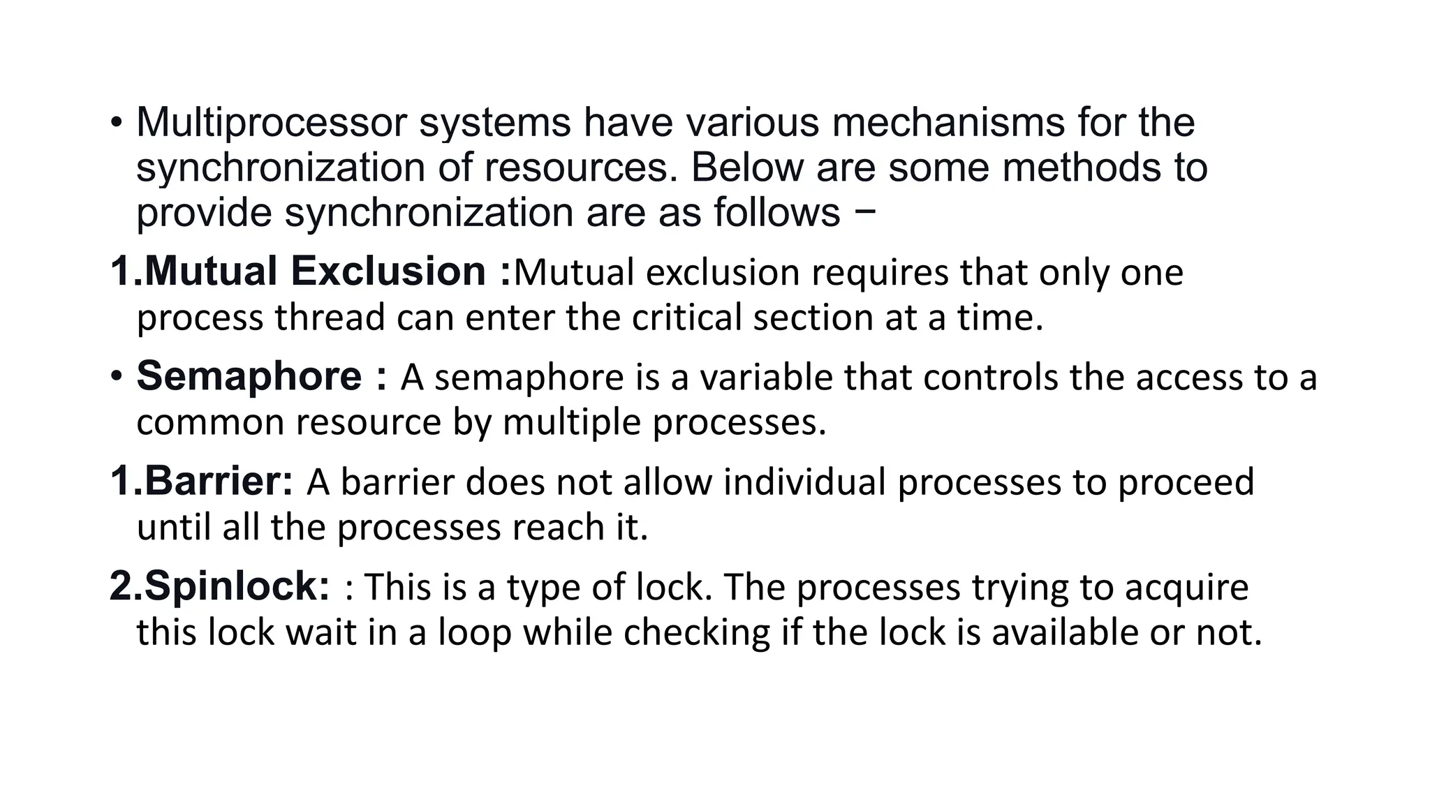 • Multiprocessor systems have various mechanisms for the
synchronization of resources. Below are some methods to
provide synchronization are as follows −
1.Mutual Exclusion :Mutual exclusion requires that only one
process thread can enter the critical section at a time.
• Semaphore : A semaphore is a variable that controls the access to a
common resource by multiple processes.
1.Barrier: A barrier does not allow individual processes to proceed
until all the processes reach it.
2.Spinlock: : This is a type of lock. The processes trying to acquire
this lock wait in a loop while checking if the lock is available or not.
 