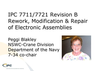 IPC 7711/7721 Revision B Rework, Modification & Repair of Electronic Assemblies Peggi Blakley NSWC-Crane Division Department of the Navy 7-34 co-chair 