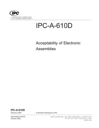 IPC-A-610D
Acceptability of Electronic
Assemblies
ASSOCIATION CONNECTING
ELECTRONICS INDUSTRIES ®
3000 Lakeside Drive, Suite 309S, Bannockburn, IL 60015-1219
Tel. 847.615.7100 Fax 847.615.7105
www.ipc.org
IPC-A-610D
February 2005 A standard developed by IPC
Supersedes A-610C
January 2000
 