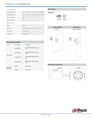 EZ-IP Series | IPC-B2A30-VF/Z
Ordering Information
Type Part Number Description
3MP camera
IPC-B2A30P-Z
3MP IR Bullet Network Camera,
PAL
IPC-B2A30N-Z
3MP IR Bullet Network Camera,
NTSC
IPC-B2A30P-VF
3MP IR Bullet Network Camera,
PAL
IPC-B2A30N-VF
3MP IR Bullet Network Camera,
NTSC
Accessories
(optional)
PFA135 Junction box
PFA150 Pole mount
www.dahuasecurity.com
Environmental
Operating Conditions -30° C ~ +60° C (-22° F ~ +140° F) / Less than 95% RH
Strorage Conditions -30° C ~ +60° C (-22° F ~ +140° F) / Less than 95% RH
Ingress Protection IP67
Vandal Resistance N/A
Construction
Casing Metal
Dimensions 72mm×80mm×212.8mm ((2.8" x 3.1"x 8.4"))
Net Weight 0.685Kg (1.51lb)
Gross Weight 0.86Kg (1.90lb)
Dimensions (mm/inch)
Junction Mount Pole Mount
PFB135 + PFA150PFA135
Accessories
Optional:
 