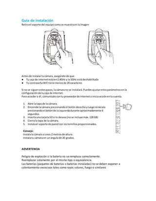 Guía de instalación
Retirael soporte del equipocomose muestraenlaimagen
Antesde instalartucámara, asegúrate de que:
● Tu caja de internetestáen2.4GHz y la 5GHz estádeshabilitada
● Tu contraseñaWifi tiene menosde 20 caracteres
Si no se siguenestospasos,la cámarano se instalará.Puedesajustarestosparámetrosenla
configuraciónde tucaja de Internet.
Para accedera él,comunícate contu proveedorde Internetoiniciasesiónentucuenta.
1. Abre la tapa de la cámara.
2. Enciende lacámara presionandoel botón derechoyluegoreiníciala
presionandoel botónde laizquierdadurante aproximadamente 6
segundos.
3. Insertauna tarjetaSD si lo deseas(nose incluye máx.128 GB)
4. Cierrala tapa de la cámara.
5. Instalael soporte de paredcon lostornillosproporcionados.
Consejo:
Instalala cámara a unos 2 metrosde altura.
Instalatu cámara en unángulode 20 grados.
ADVERTENCIA
Peligro de explosión si la batería no se remplaza correctamente.
Reemplazar solamente por el mismo tipo o equivalencia.
Las baterías (paquetes de baterías o baterías instaladas) no se deben exponer a
calentamiento excesivos tales como rayos solares, fuego o similares
 