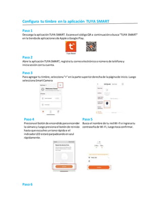 Configura tu timbre en la aplicación TUYA SMART
Paso 1
Descarga laaplicaciónTUYA SMART. Escaneael códigoQR a continuaciónobusca"TUYA SMART"
enla tiendade aplicacionesde Apple oGoogle Play.
Paso 2
Abre la aplicaciónTUYA SMART, registratu correoelectrónicoonúmerode teléfonoy
iniciasesióncontucuenta.
Paso 3
Para agregar tu timbre,selecciona“+" enla parte superiorderechade lapáginade inicio.Luego
seleccionaSmartCamera
Paso 4
Presionael botónde encendidoparaencender
la cámara y luegopresionael botónde reinicio
hasta que escuchesuntonorápidoe el
indicadorLED estaráparpadeandoenazul
rápidamente.
Paso 5
Busca el nombre de tu redWi-Fi e ingresatu
contraseñade Wi-Fi,luegotocaconfirmar.
Paso 6
 