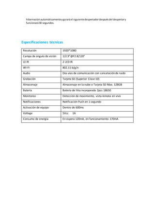 hibernaciónautomáticamenteyguiaráel siguientedespertadordespuésdel despertary
funcionará30 segundos.
Especificaciones técnicas
Resolución 1920*1080
Campo de ángulo de visión 1/2.9”@F2.8/120°
LE IR 2 LED IR
WI-FI 802.11 b/g/n
Audio Dos vías de comunicación con cancelación de ruido
Grabación Tarjeta SD (Superior Clase 10)
Almacenaje Almacenaje en la nube o Tarjeta SD Max. 128GB
Batería Batería de litio incorporada 2pcs 18650
Monitoreo Detección de movimiento, vista remota en vivo
Notificaciones Notificación Push en 1 segundo
Activación de equipo Dentro de 600ms
Voltage 5Vcc 1A
Consumo de energía En espera 120mA, en funcionamiento 170mA
 