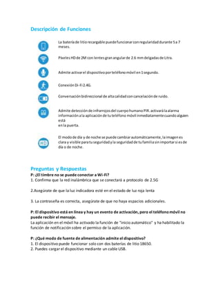Descripción de Funciones
La bateríade litiorecargable puedefuncionarconregularidaddurante 5a 7
meses.
PíxelesHDde 2M con lentesgranangularde 2.6 mmdelgadasde Litra.
Admite activarel dispositivoporteléfonomóvil en1segundo.
ConexiónDi-Fi2.4G.
Conversaciónbidireccional de altacalidadconcancelaciónde ruido.
Admite detecciónde infrarrojosdel cuerpohumanoPIR.activarálaalarma
informaciónala aplicaciónde tuteléfono móvil inmediatamentecuandoalguien
está
enla puerta.
El modode día y de noche se puede cambiarautomáticamente,laimagenes
clara y visible paratuseguridadyla seguridadde tufamiliasinimportarsi esde
día o de noche.
Preguntas y Respuestas
P: ¿El timbre no se puede conectar a Wi-Fi?
1. Confirma que la red inalámbrica que se conectará a protocolo de 2.5G
2.Asegúrate de que la luz indicadora esté en el estado de luz roja lenta
3. La contraseña es correcta, asegúrate de que no haya espacios adicionales.
P: El dispositivo está en línea y hay un evento de activación, pero el teléfonomóvil no
puede recibir el mensaje.
La aplicación en el móvil ha activado la función de "inicio automático" y ha habilitado la
función de notificación sobre el permiso de la aplicación.
P: ¿Qué modo de fuente de alimentación admite el dispositivo?
1. El dispositivo puede funcionar solo con dos baterías de litio 18650.
2. Puedes cargar el dispositivo mediante un cable USB.
 