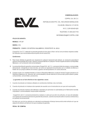 COMERCIALIZADOR:
COPPEL S.A. DE C.V.
REPÚBLICA 2855 PTE. COL. RECURSOS HIDRÁULICOS
CULIACÁN, SINALOA C.P. 80105
R.F.C. COP-920428-Q20
TELÉFONO: 01-800-220-7735
INFORMACION@INT.COPPEL.COM
PÓLIZA DE GARANTÍA
MODELO: IPC-B7
MARCA: EVL
PRODUCTO: CÁMARA DE BATERIA INALAMBRICA RESISTENTE AL AGUA
Coppel S.A. de C.V. extiende la presente garantía de dos años a favor de los consumidores respecto a todos
los artículos que comercializa esta empresa de la marca EVL.
Condiciones
1. Para hacer efectiva la garantía con respecto de cualquier reparación del artículo, es necesario presentar el
artículo acompañado de la nota o factura correspondiente en cualquier Tienda Coppel ubicada en la República
Mexicana o en la dirección del comercializador.
2. La presente póliza de garantía compromete a Coppel S.A. de C.V. a amparar todas las piezas y componentes
del producto, incluyendo la mano de obra, así como la reparación de productos con un defecto de fábrica a
través de sus propios talleres de servicio y gastos de transportación sin costo adicional.
3. Coppel cuenta con establecimientos en toda la República Mexicana (cualquier tienda Coppel ubicada en la
República Mexicana y/o dirección del comercializador) donde además el consumidor podrá obtener partes,
componentes, consumibles y accesorios.
La garantía no se hará efectiva en los siguientes casos:
1. Cuando el producto se hubiese utilizado en condiciones distintas a las normales.
2. Cuando el producto no hubiese sido operado de acuerdo con el instructivo de uso que se le acompaña.
3. Cuando el producto hubiese sido alterado o reparado por personas no autorizadas por el fabricante nacional,
importador o comercializador responsable respectivo.
Coppel S.A. de C.V. se reserva el derecho a realizar un cobro por uso del o los artículos,en caso de realizarse
una devolución durante el periodo de garantía del producto, cuando el producto esté en buenas condiciones y
en perfecto funcionamiento.
El cobro por uso de los artículos se calculará considerando el tiempo transcurrido entre la fecha en que se
adquirió el artículo y la fecha en la que se aplique la garantía.
FECHA DE COMPRA:
 