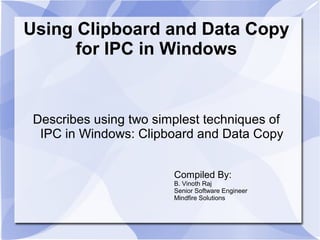 Using Clipboard and Data Copy 
for IPC in Windows 
Describes using two simplest techniques of 
IPC in Windows: Clipboard and Data Copy 
Compiled By: 
B. Vinoth Raj 
Senior Software Engineer 
Mindfire Solutions 
 
