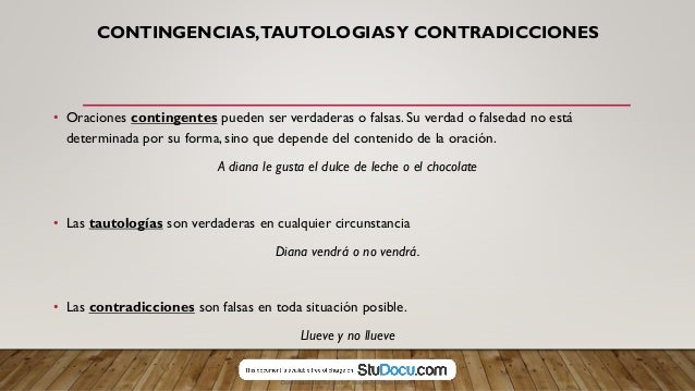CONTINGENCIAS,TAUTOLOGIASY CONTRADICCIONES
• Oraciones contingentes pueden ser verdaderas o falsas. Su verdad o falsedad no está
determinada por su forma, sino que depende del contenido de la oración.
A diana le gusta el dulce de leche o el chocolate
• Las tautologías son verdaderas en cualquier circunstancia
Diana vendrá o no vendrá.
• Las contradicciones son falsas en toda situación posible.
Llueve y no llueve
Downloaded by Sol gomez (solg46542@gmail.com)
lOMoARcPSD|8565803
 
