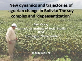 New dynamics and trajectories of
agrarian change in Bolivia: The soy
complex and ‘depeasantization’
Ben McKay
International Institute of Social Studies
(ISS)
The Hague, Netherlands
mckay@iss.nl
 