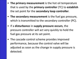 • The primary measurement is the hot oil temperature
that is used by the primary controller (TC) to establish
the set point for the secondary loop controller.
• The secondary measurement is the fuel gas pressure,
which is transmitted to the secondary controller (PC).
• If a disturbance in supply pressure occurs, the
pressure controller will act very quickly to hold the
fuel gas pressure at its set point.
• The cascade control scheme provides improved
performance, because the control valve will be
adjusted as soon as the change in supply pressure is
detected.
 