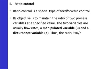 ii. Ratio control
• Ratio control is a special type of feedforward control
• Its objective is to maintain the ratio of two process
variables at a specified value. The two variables are
usually flow rates, a manipulated variable (u) and a
disturbance variable (d). Thus, the ratio R=u/d
 