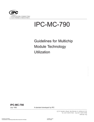 IPC-MC-790
Guidelines for Multichip
Module Technology
Utilization
ASSOCIATION CONNECTING
ELECTRONICS INDUSTRIES
2215 Sanders Road, Northbrook, IL 60062-6135
Tel. 847.509.9700 Fax 847.509.9798
www.ipc.org
IPC-MC-790
July 1992 A standard developed by IPC
Provided by IHS Markit Licensee=/, User=,
Not for Resale,
No reproduction or networking permitted without license from IHS Markit
--`,,```,,,,````-`-`,,`,,`,`,,`---
 