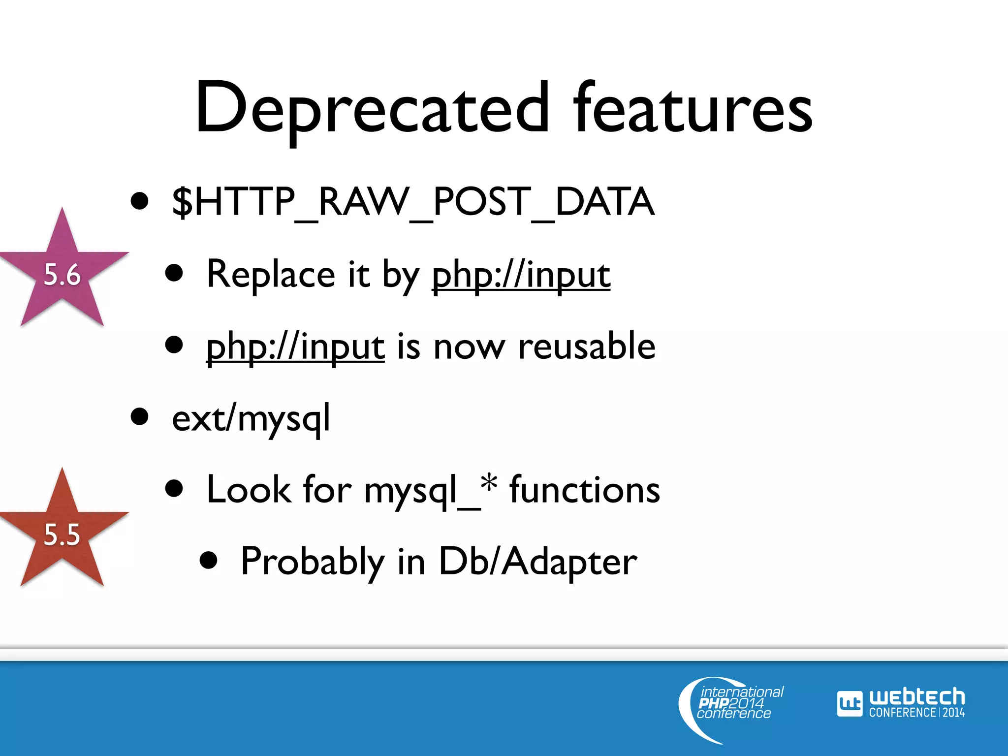 Deprecated features 
• $HTTP_RAW_POST_DATA 
• Replace it by php://input 
• php://input is now reusable 
• ext/mysql 
• Look for mysql_* functions 
• Probably in Db/Adapter 
5.6 
5.5 
 