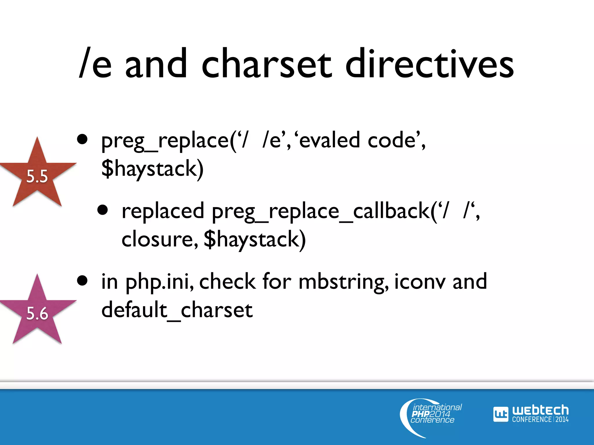 /e and charset directives 
• preg_replace(‘/ /e’, ‘evaled code’, 
$haystack) 
• replaced preg_replace_callback(‘/ /‘, 
closure, $haystack) 
• in php.ini, check for mbstring, iconv and 
default_charset 
5.5 
5.6 
 