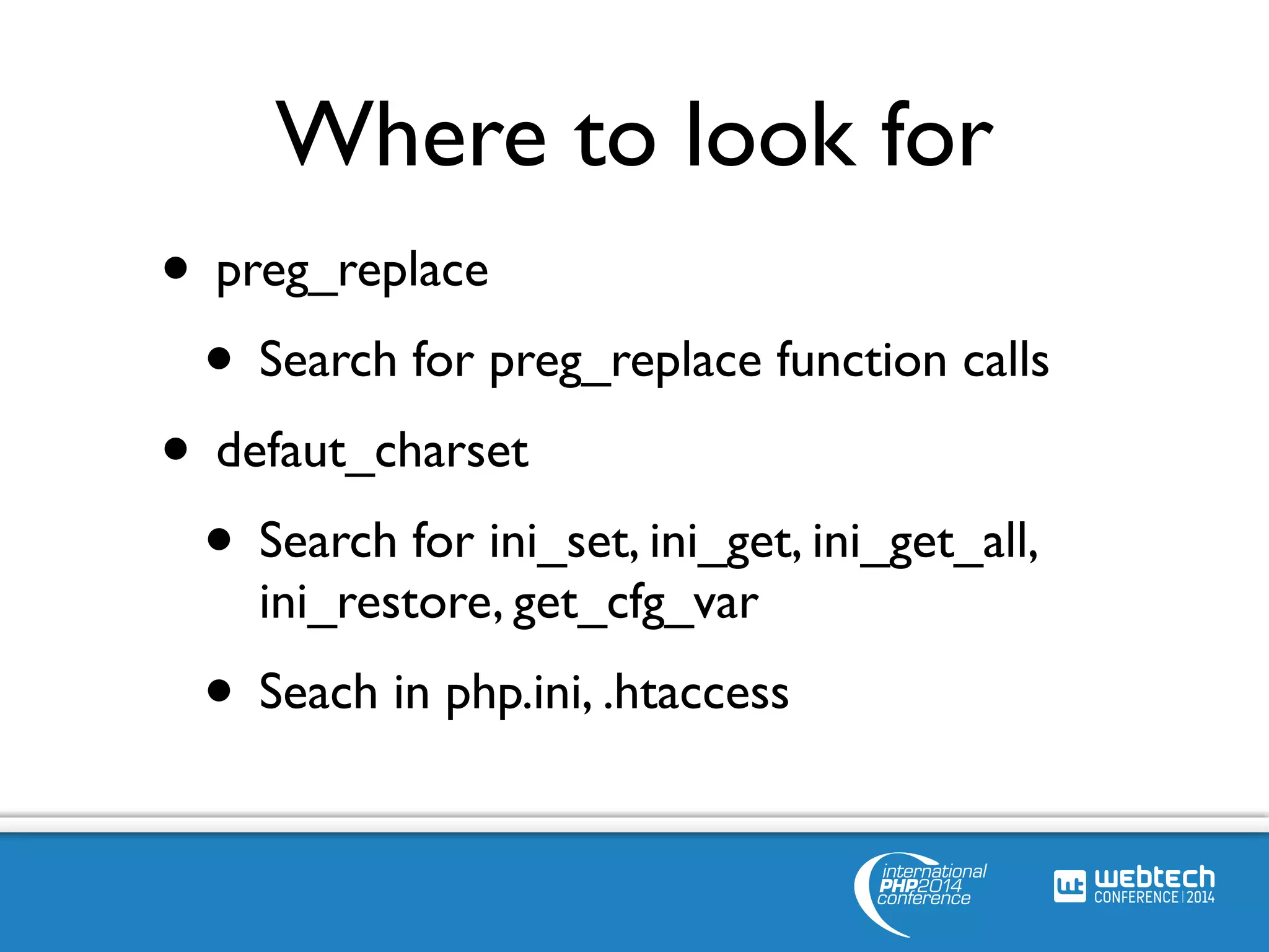Where to look for 
• preg_replace 
• Search for preg_replace function calls 
• defaut_charset 
• Search for ini_set, ini_get, ini_get_all, 
ini_restore, get_cfg_var 
• Seach in php.ini, .htaccess 
 