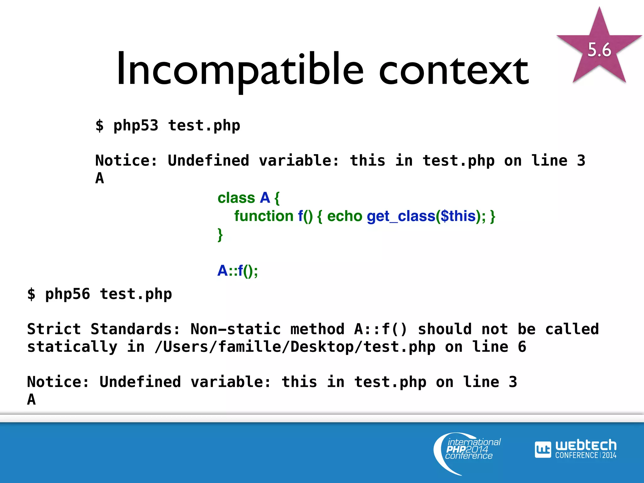 Incompatible context 
$ php53 test.php 
Notice: Undefined variable: this in test.php on line 3 
A 
<?php 
class A { 
function f() { echo get_class($this); } 
} 
A::f(); 
?> 
5.6 
$ php56 test.php 
Strict Standards: Non-static method A::f() should not be called 
statically in /Users/famille/Desktop/test.php on line 6 
Notice: Undefined variable: this in test.php on line 3 
A 
 