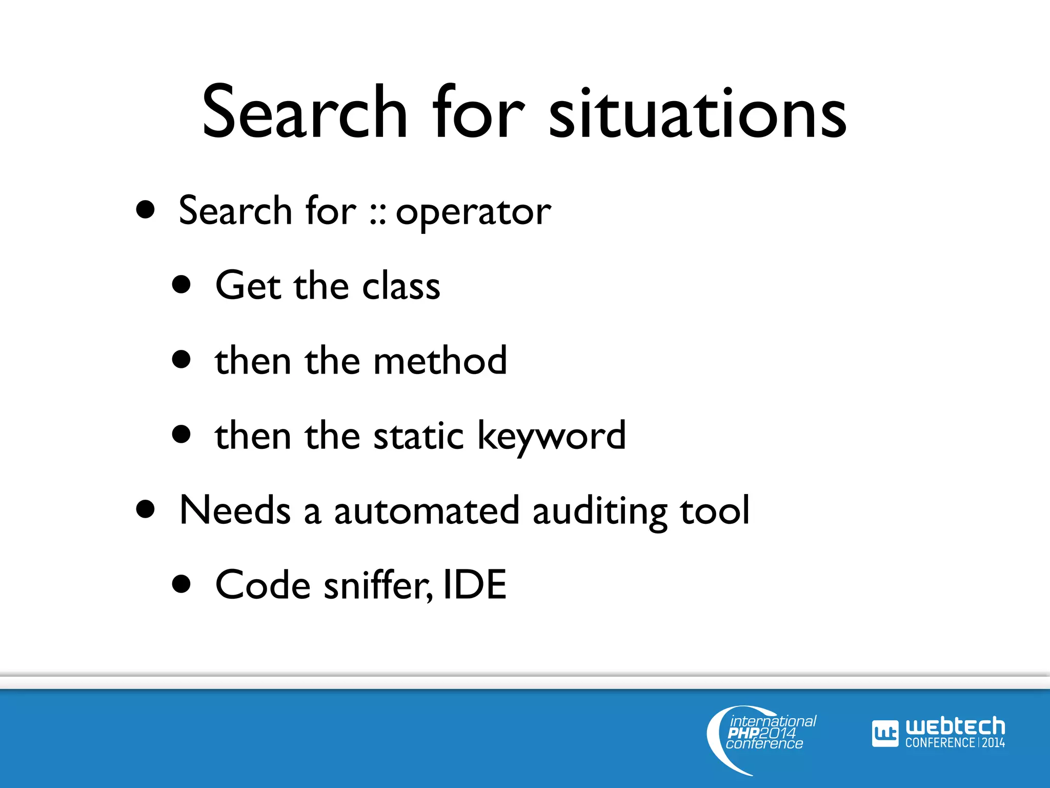 Search for situations 
• Search for :: operator 
• Get the class 
• then the method 
• then the static keyword 
• Needs a automated auditing tool 
• Code sniffer, IDE 
 