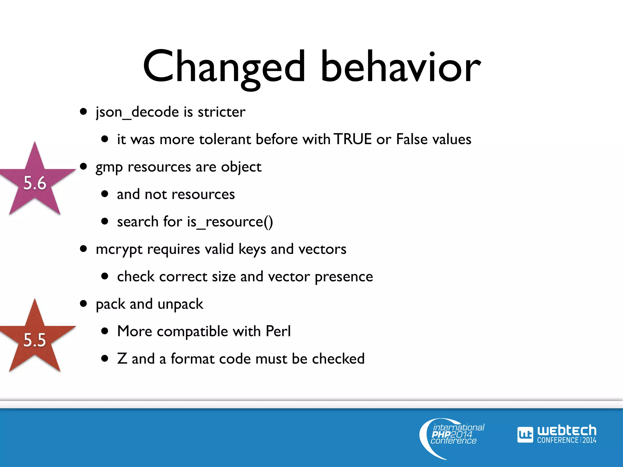 Changed behavior 
• json_decode is stricter 
• it was more tolerant before with TRUE or False values 
• gmp resources are object 
• and not resources 
• search for is_resource() 
• mcrypt requires valid keys and vectors 
• check correct size and vector presence 
• pack and unpack 
• More compatible with Perl 
• Z and a format code must be checked 
5.6 
5.5 
 