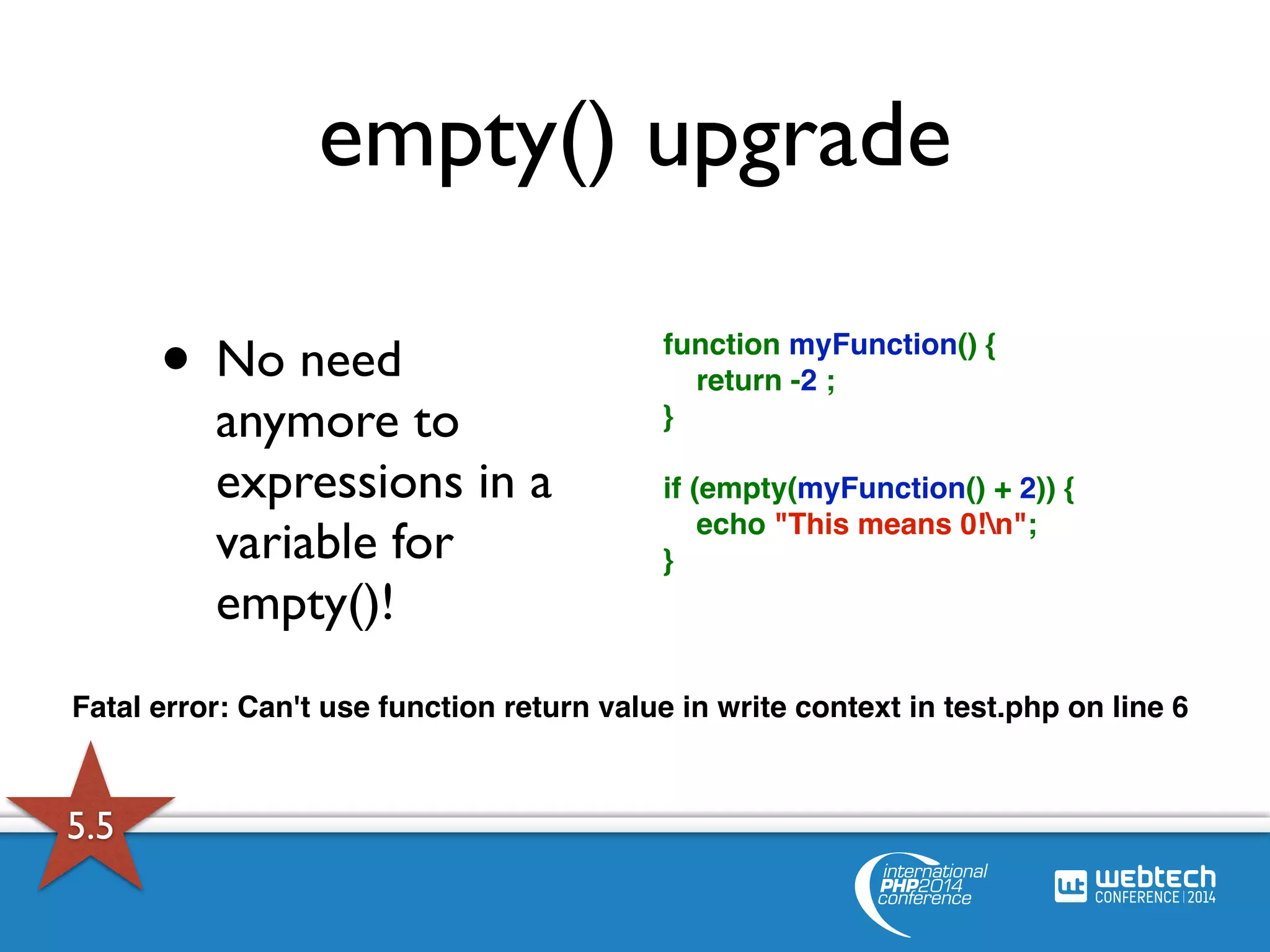 empty() upgrade 
• No need 
anymore to 
expressions in a 
variable for 
empty()! 
function myFunction() { 
return -2 ; 
} 
if (empty(myFunction() + 2)) { 
echo "This means 0!n"; 
} 
Fatal error: Can't use function return value in write context in test.php on line 6 
5.5 
 