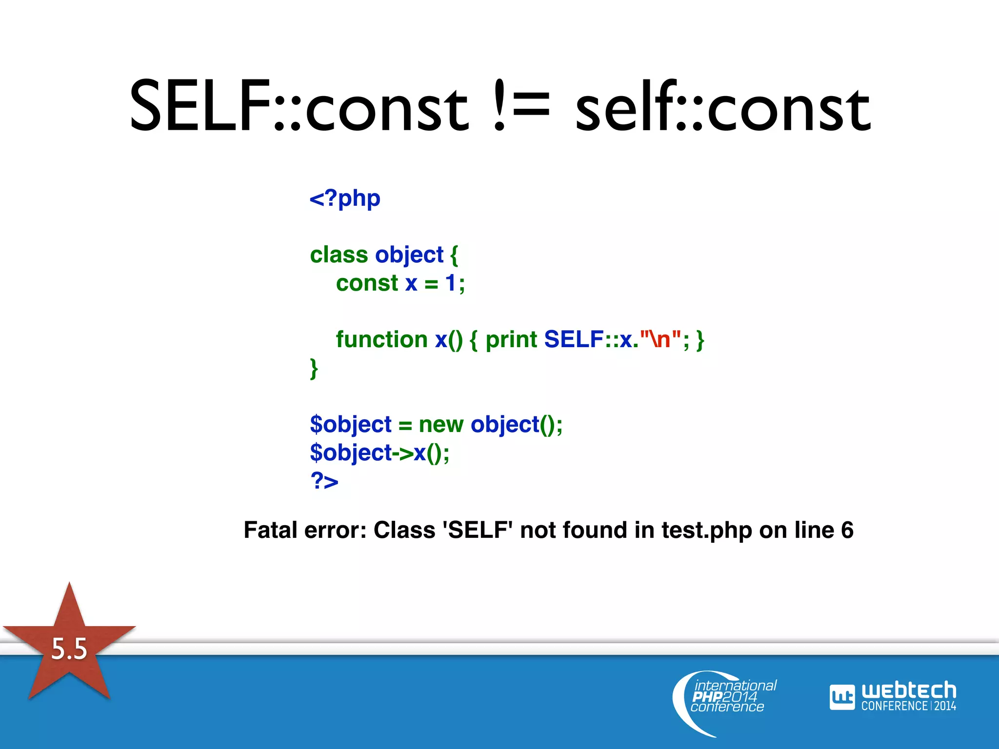 SELF::const != self::const 
<?php 
class object { 
const x = 1; 
function x() { print SELF::x."n"; } 
} 
$object = new object(); 
$object->x(); 
?> 
Fatal error: Class 'SELF' not found in test.php on line 6 
5.5 
 