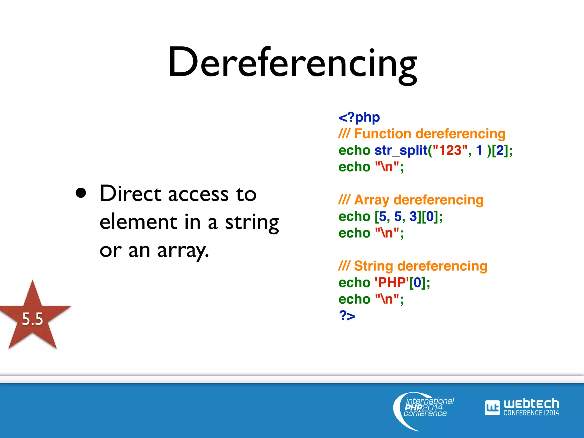 Dereferencing 
• Direct access to 
element in a string 
or an array. 
<?php 
/// Function dereferencing 
echo str_split("123", 1 )[2]; 
echo "n"; 
/// Array dereferencing 
echo [5, 5, 3][0]; 
echo "n"; 
/// String dereferencing 
echo 'PHP'[0]; 
echo "n"; 
5.5 ?> 
 